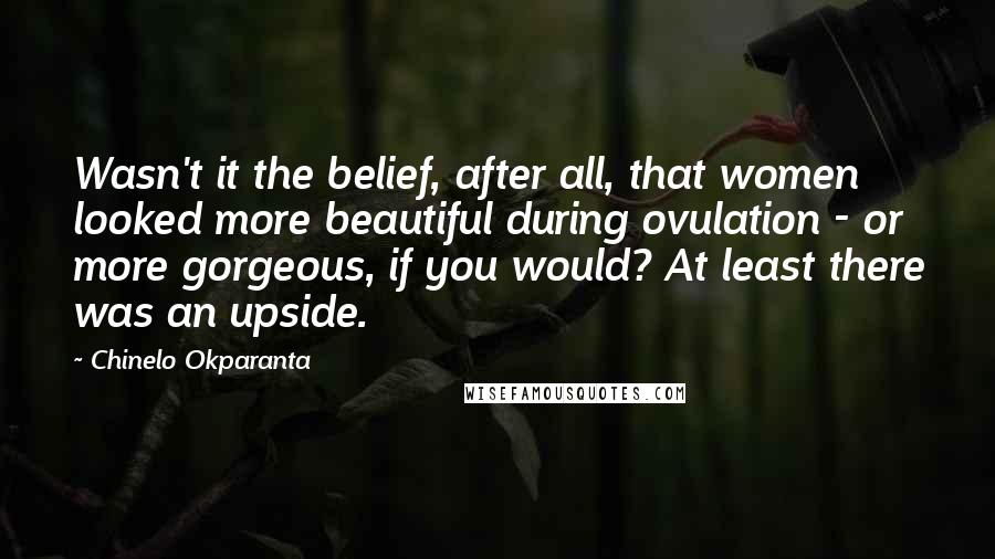 Chinelo Okparanta Quotes: Wasn't it the belief, after all, that women looked more beautiful during ovulation - or more gorgeous, if you would? At least there was an upside.