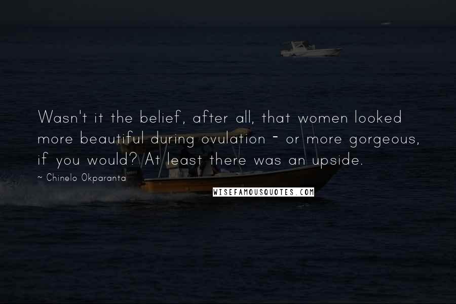 Chinelo Okparanta Quotes: Wasn't it the belief, after all, that women looked more beautiful during ovulation - or more gorgeous, if you would? At least there was an upside.