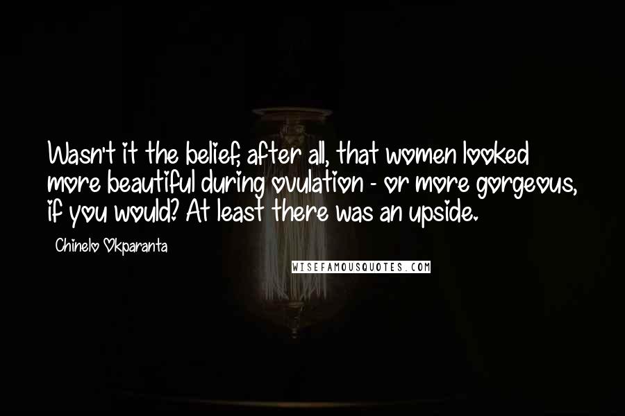 Chinelo Okparanta Quotes: Wasn't it the belief, after all, that women looked more beautiful during ovulation - or more gorgeous, if you would? At least there was an upside.