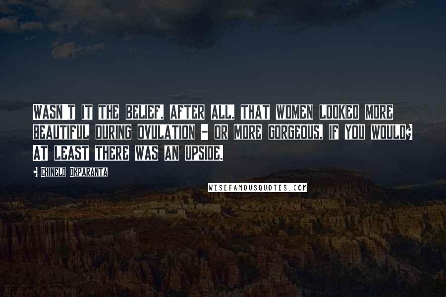 Chinelo Okparanta Quotes: Wasn't it the belief, after all, that women looked more beautiful during ovulation - or more gorgeous, if you would? At least there was an upside.