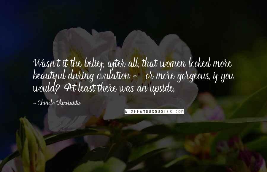 Chinelo Okparanta Quotes: Wasn't it the belief, after all, that women looked more beautiful during ovulation - or more gorgeous, if you would? At least there was an upside.