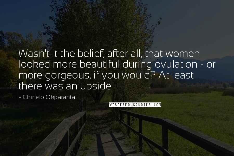 Chinelo Okparanta Quotes: Wasn't it the belief, after all, that women looked more beautiful during ovulation - or more gorgeous, if you would? At least there was an upside.