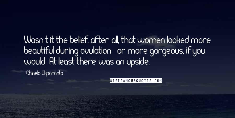 Chinelo Okparanta Quotes: Wasn't it the belief, after all, that women looked more beautiful during ovulation - or more gorgeous, if you would? At least there was an upside.