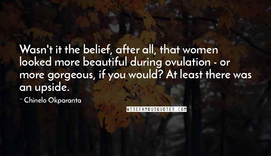 Chinelo Okparanta Quotes: Wasn't it the belief, after all, that women looked more beautiful during ovulation - or more gorgeous, if you would? At least there was an upside.