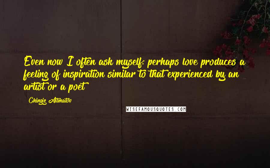 Chingiz Aitmatov Quotes: Even now I often ask myself: perhaps love produces a feeling of inspiration similar to that experienced by an artist or a poet?