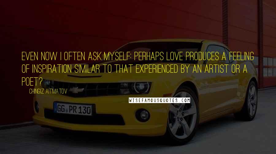 Chingiz Aitmatov Quotes: Even now I often ask myself: perhaps love produces a feeling of inspiration similar to that experienced by an artist or a poet?