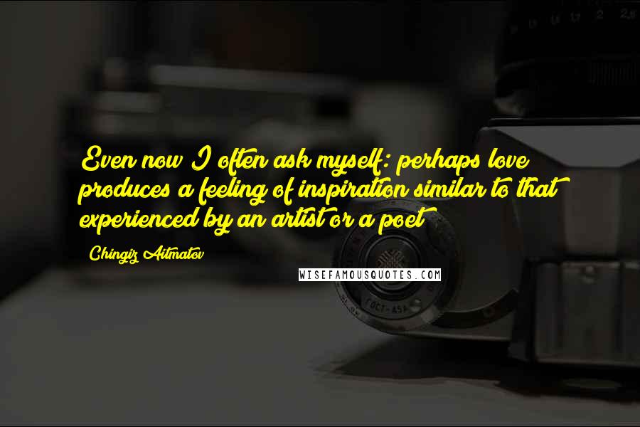 Chingiz Aitmatov Quotes: Even now I often ask myself: perhaps love produces a feeling of inspiration similar to that experienced by an artist or a poet?
