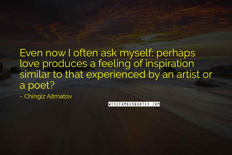 Chingiz Aitmatov Quotes: Even now I often ask myself: perhaps love produces a feeling of inspiration similar to that experienced by an artist or a poet?