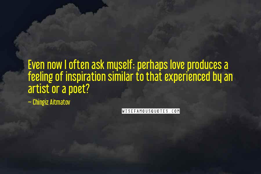 Chingiz Aitmatov Quotes: Even now I often ask myself: perhaps love produces a feeling of inspiration similar to that experienced by an artist or a poet?