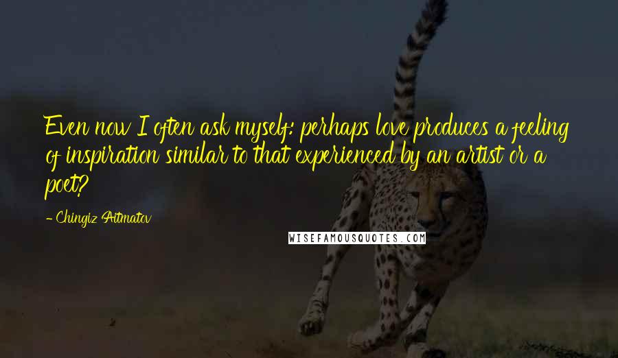 Chingiz Aitmatov Quotes: Even now I often ask myself: perhaps love produces a feeling of inspiration similar to that experienced by an artist or a poet?