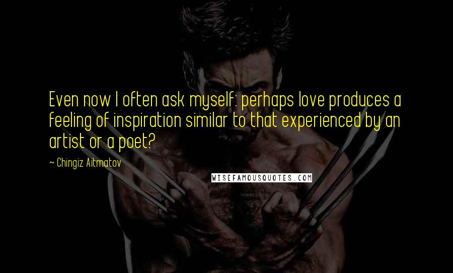 Chingiz Aitmatov Quotes: Even now I often ask myself: perhaps love produces a feeling of inspiration similar to that experienced by an artist or a poet?