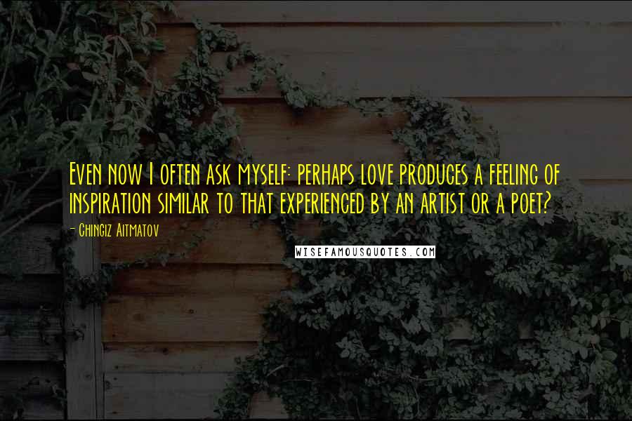 Chingiz Aitmatov Quotes: Even now I often ask myself: perhaps love produces a feeling of inspiration similar to that experienced by an artist or a poet?