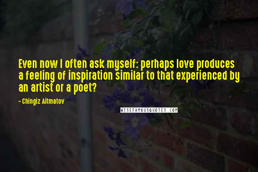 Chingiz Aitmatov Quotes: Even now I often ask myself: perhaps love produces a feeling of inspiration similar to that experienced by an artist or a poet?