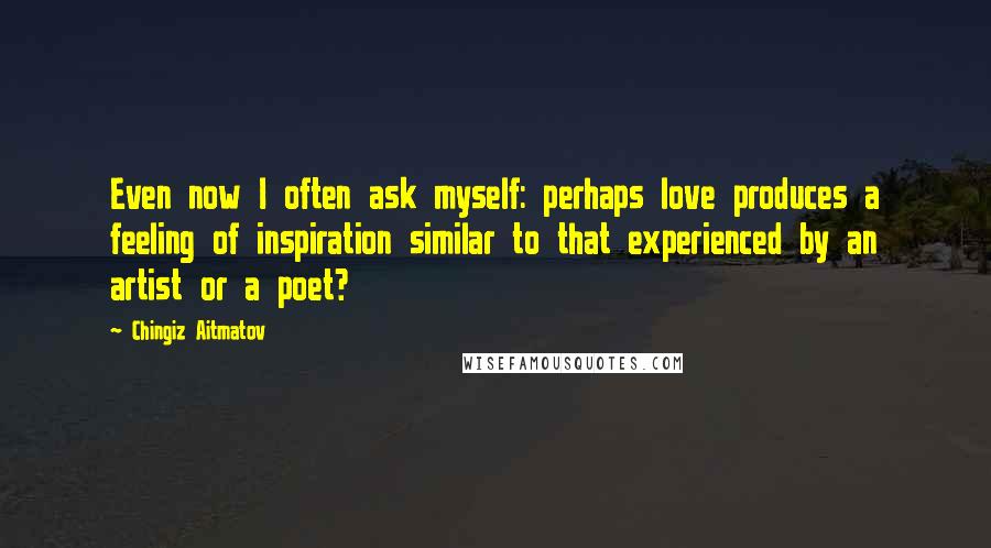 Chingiz Aitmatov Quotes: Even now I often ask myself: perhaps love produces a feeling of inspiration similar to that experienced by an artist or a poet?