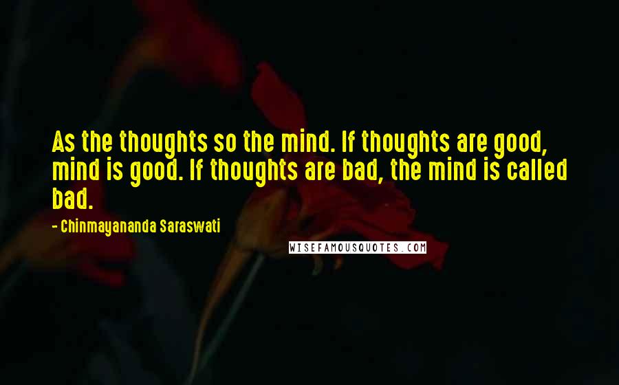 Chinmayananda Saraswati Quotes: As the thoughts so the mind. If thoughts are good, mind is good. If thoughts are bad, the mind is called bad.