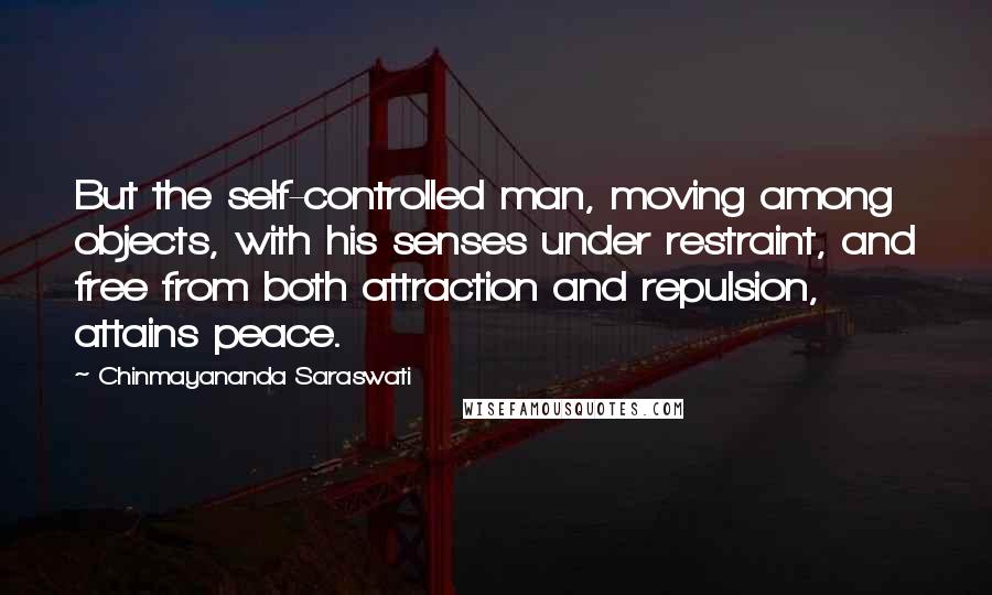 Chinmayananda Saraswati Quotes: But the self-controlled man, moving among objects, with his senses under restraint, and free from both attraction and repulsion, attains peace.