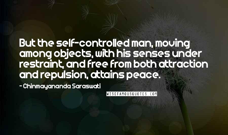 Chinmayananda Saraswati Quotes: But the self-controlled man, moving among objects, with his senses under restraint, and free from both attraction and repulsion, attains peace.