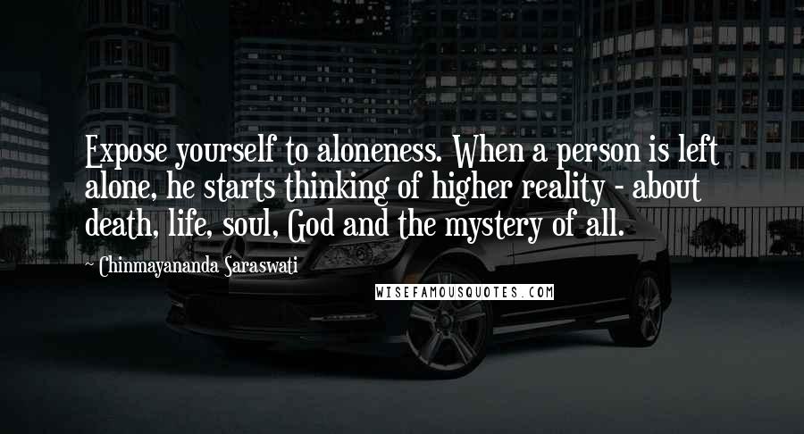 Chinmayananda Saraswati Quotes: Expose yourself to aloneness. When a person is left alone, he starts thinking of higher reality - about death, life, soul, God and the mystery of all.