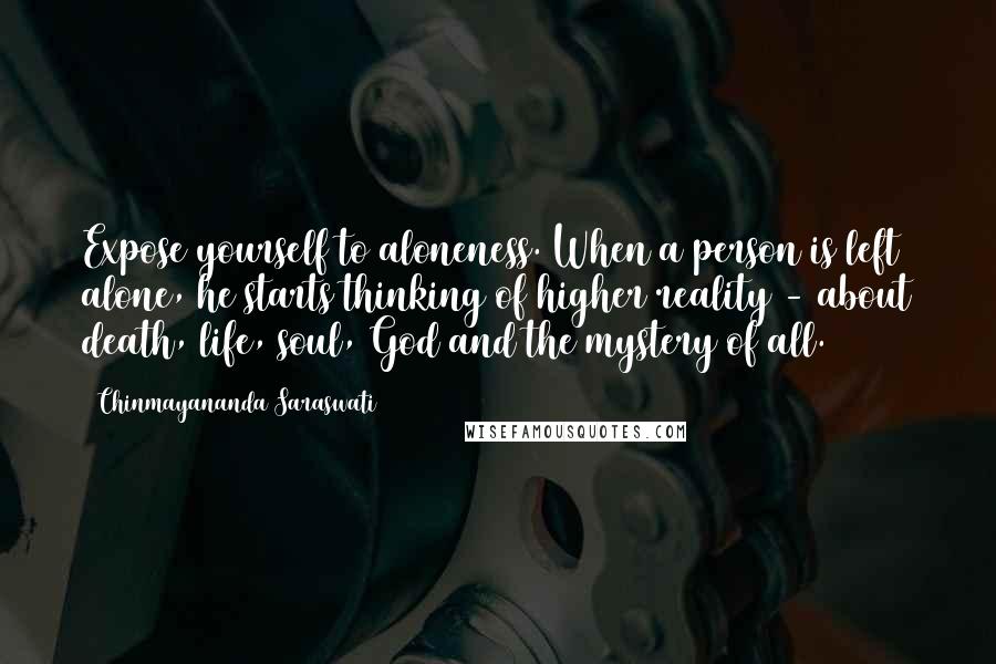 Chinmayananda Saraswati Quotes: Expose yourself to aloneness. When a person is left alone, he starts thinking of higher reality - about death, life, soul, God and the mystery of all.