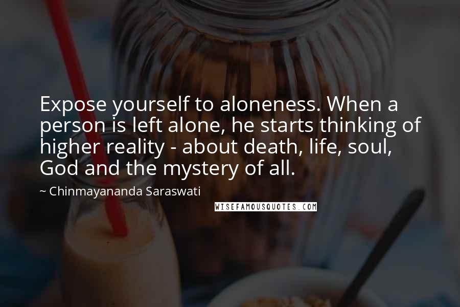 Chinmayananda Saraswati Quotes: Expose yourself to aloneness. When a person is left alone, he starts thinking of higher reality - about death, life, soul, God and the mystery of all.
