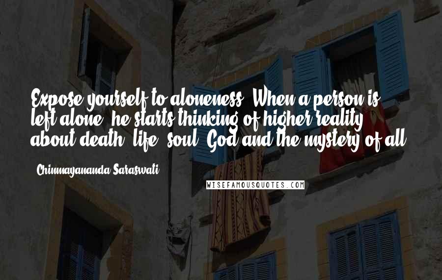 Chinmayananda Saraswati Quotes: Expose yourself to aloneness. When a person is left alone, he starts thinking of higher reality - about death, life, soul, God and the mystery of all.