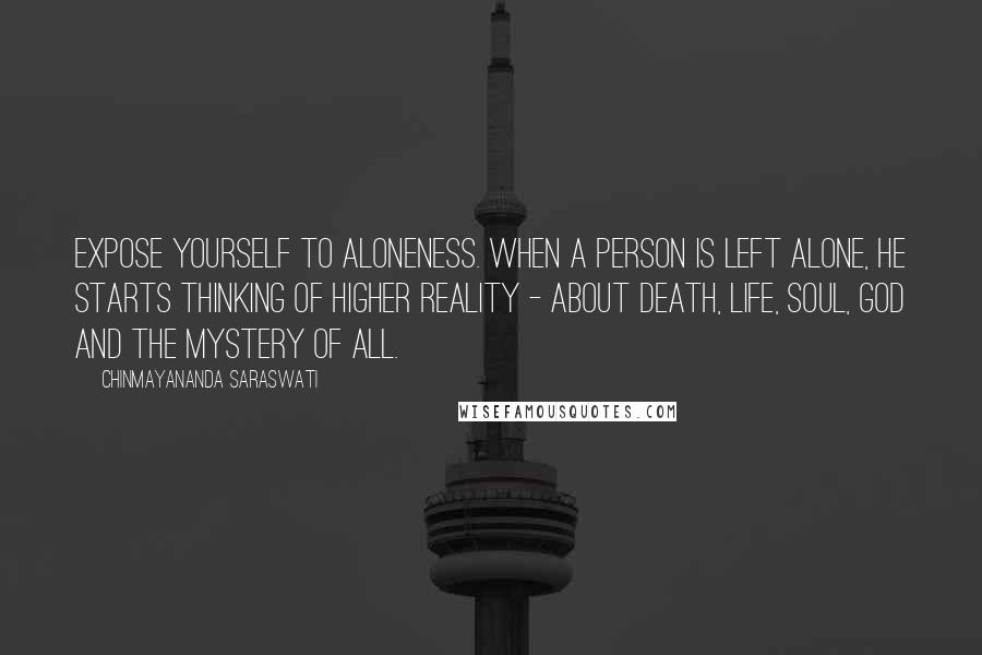 Chinmayananda Saraswati Quotes: Expose yourself to aloneness. When a person is left alone, he starts thinking of higher reality - about death, life, soul, God and the mystery of all.