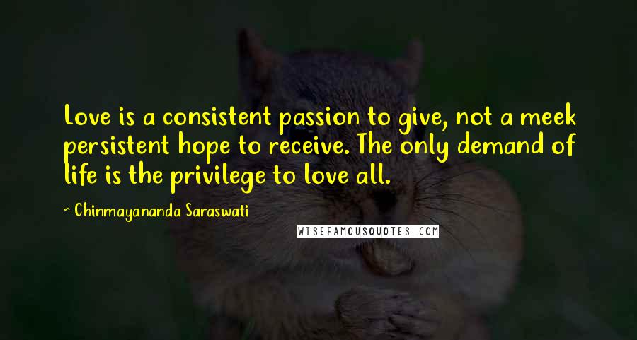 Chinmayananda Saraswati Quotes: Love is a consistent passion to give, not a meek persistent hope to receive. The only demand of life is the privilege to love all.