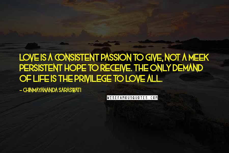 Chinmayananda Saraswati Quotes: Love is a consistent passion to give, not a meek persistent hope to receive. The only demand of life is the privilege to love all.