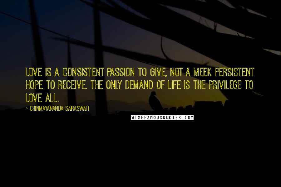 Chinmayananda Saraswati Quotes: Love is a consistent passion to give, not a meek persistent hope to receive. The only demand of life is the privilege to love all.