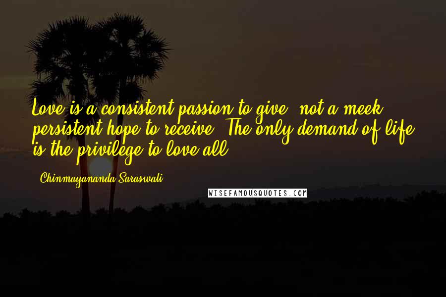 Chinmayananda Saraswati Quotes: Love is a consistent passion to give, not a meek persistent hope to receive. The only demand of life is the privilege to love all.