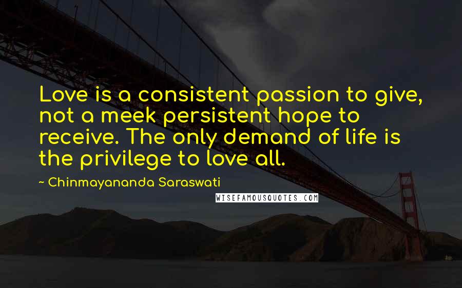 Chinmayananda Saraswati Quotes: Love is a consistent passion to give, not a meek persistent hope to receive. The only demand of life is the privilege to love all.