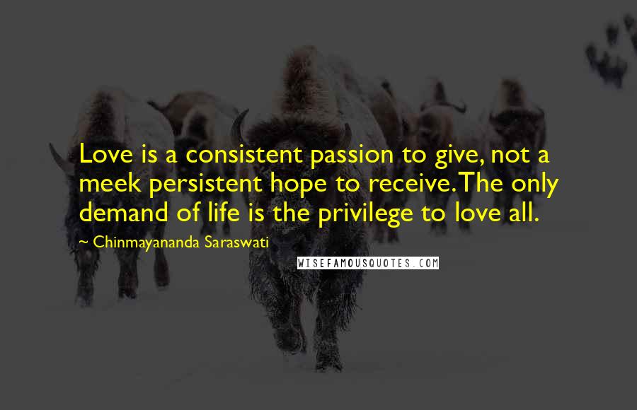 Chinmayananda Saraswati Quotes: Love is a consistent passion to give, not a meek persistent hope to receive. The only demand of life is the privilege to love all.