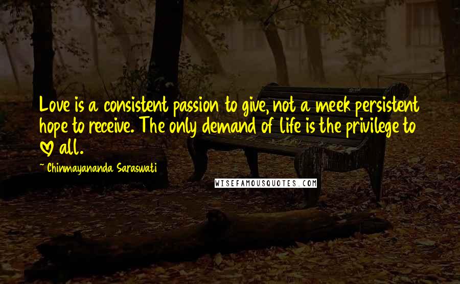 Chinmayananda Saraswati Quotes: Love is a consistent passion to give, not a meek persistent hope to receive. The only demand of life is the privilege to love all.