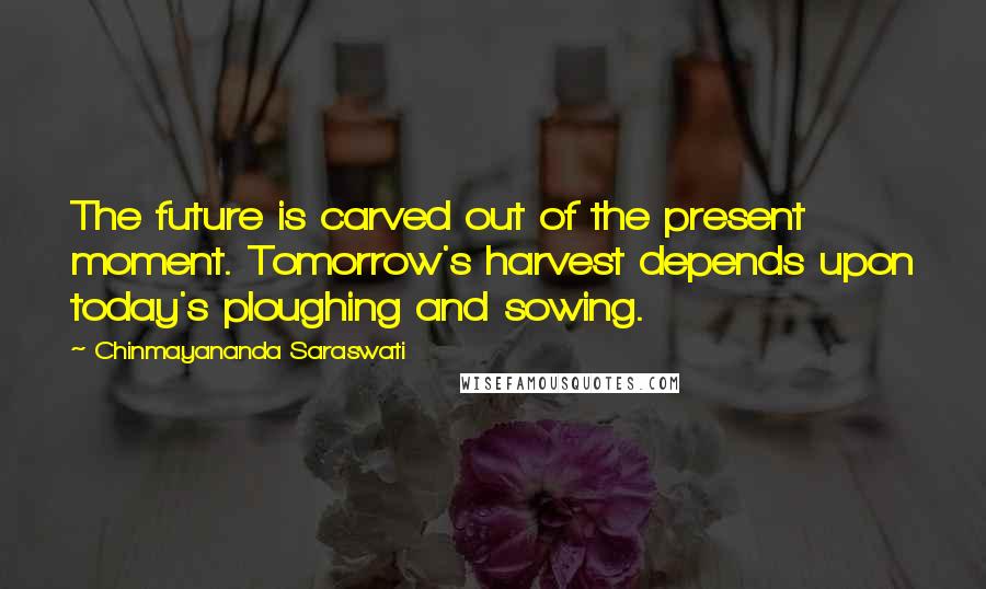 Chinmayananda Saraswati Quotes: The future is carved out of the present moment. Tomorrow's harvest depends upon today's ploughing and sowing.