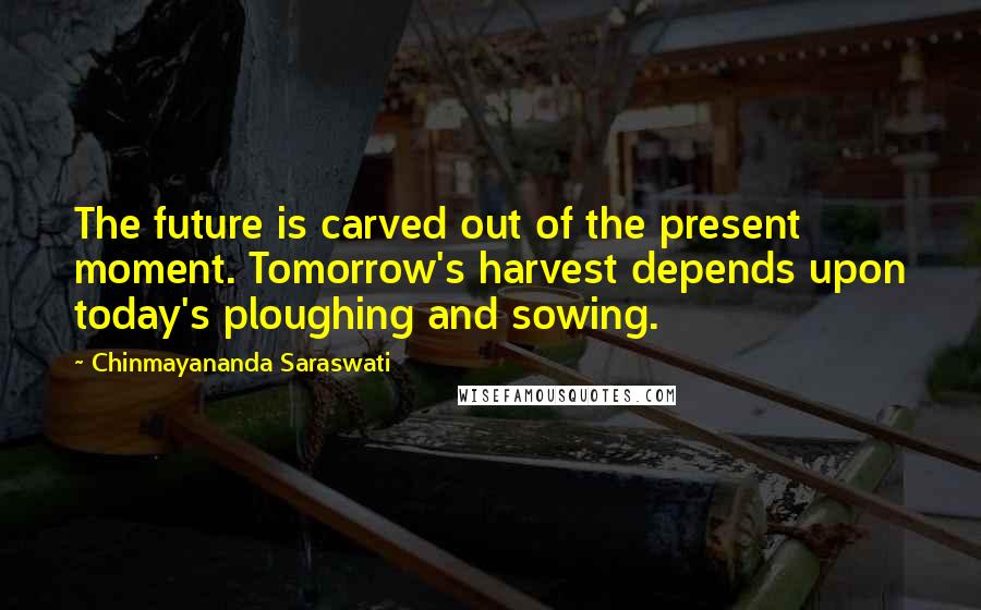 Chinmayananda Saraswati Quotes: The future is carved out of the present moment. Tomorrow's harvest depends upon today's ploughing and sowing.