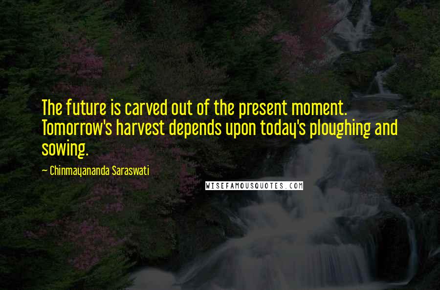 Chinmayananda Saraswati Quotes: The future is carved out of the present moment. Tomorrow's harvest depends upon today's ploughing and sowing.