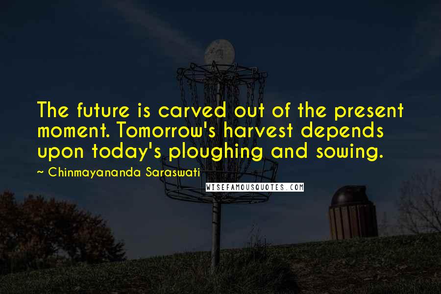 Chinmayananda Saraswati Quotes: The future is carved out of the present moment. Tomorrow's harvest depends upon today's ploughing and sowing.