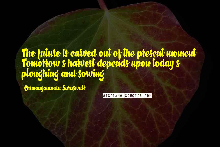 Chinmayananda Saraswati Quotes: The future is carved out of the present moment. Tomorrow's harvest depends upon today's ploughing and sowing.