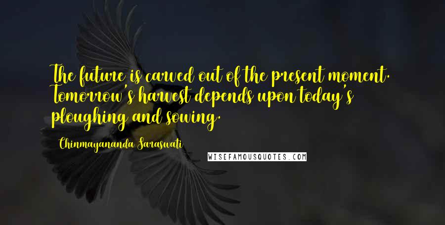 Chinmayananda Saraswati Quotes: The future is carved out of the present moment. Tomorrow's harvest depends upon today's ploughing and sowing.