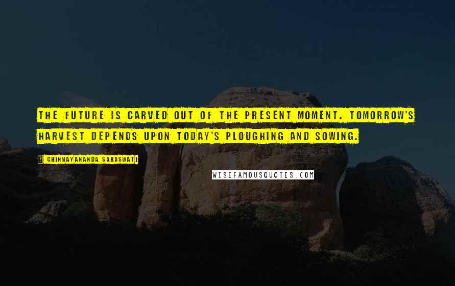 Chinmayananda Saraswati Quotes: The future is carved out of the present moment. Tomorrow's harvest depends upon today's ploughing and sowing.