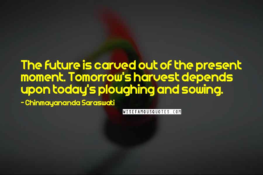 Chinmayananda Saraswati Quotes: The future is carved out of the present moment. Tomorrow's harvest depends upon today's ploughing and sowing.