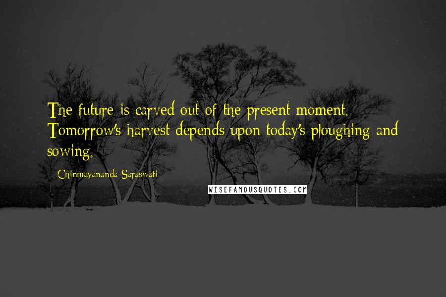 Chinmayananda Saraswati Quotes: The future is carved out of the present moment. Tomorrow's harvest depends upon today's ploughing and sowing.