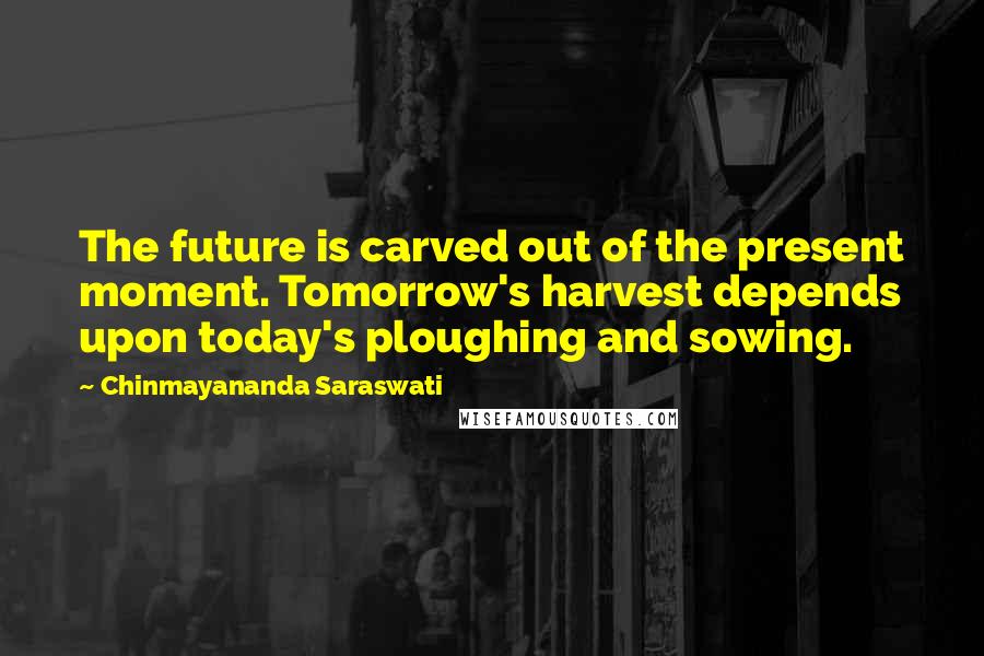 Chinmayananda Saraswati Quotes: The future is carved out of the present moment. Tomorrow's harvest depends upon today's ploughing and sowing.