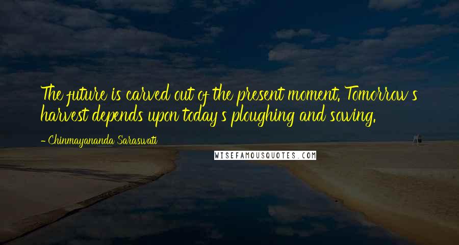Chinmayananda Saraswati Quotes: The future is carved out of the present moment. Tomorrow's harvest depends upon today's ploughing and sowing.