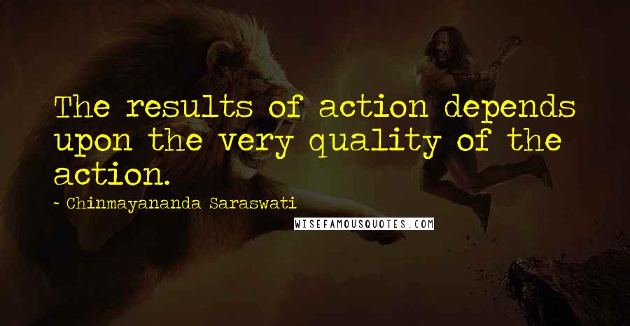 Chinmayananda Saraswati Quotes: The results of action depends upon the very quality of the action.
