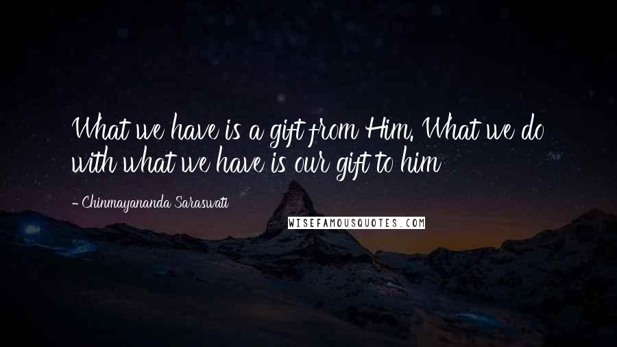 Chinmayananda Saraswati Quotes: What we have is a gift from Him. What we do with what we have is our gift to him