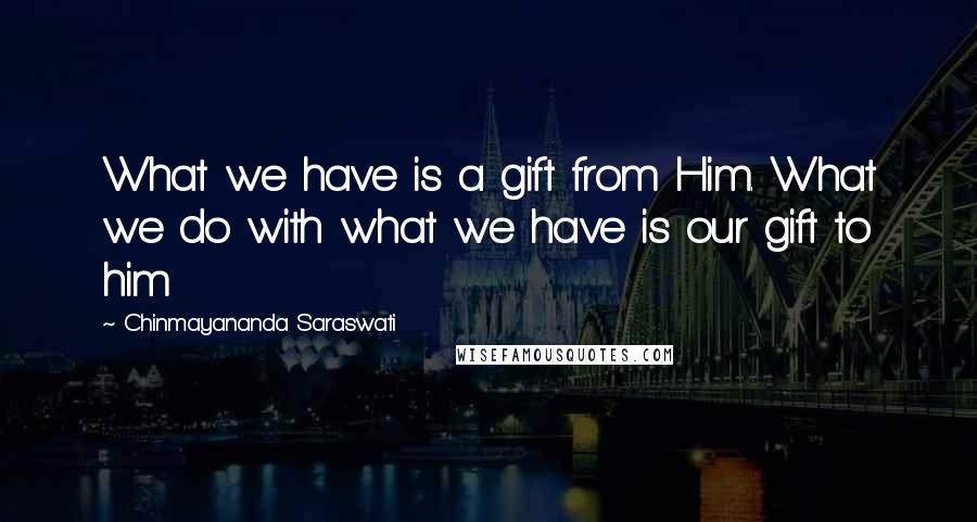 Chinmayananda Saraswati Quotes: What we have is a gift from Him. What we do with what we have is our gift to him
