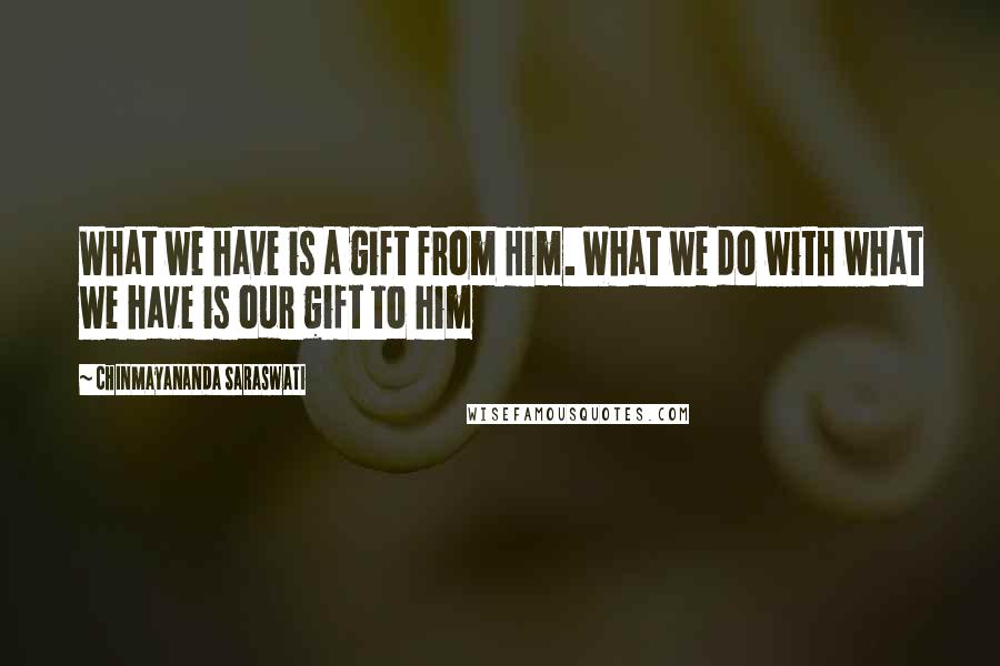 Chinmayananda Saraswati Quotes: What we have is a gift from Him. What we do with what we have is our gift to him