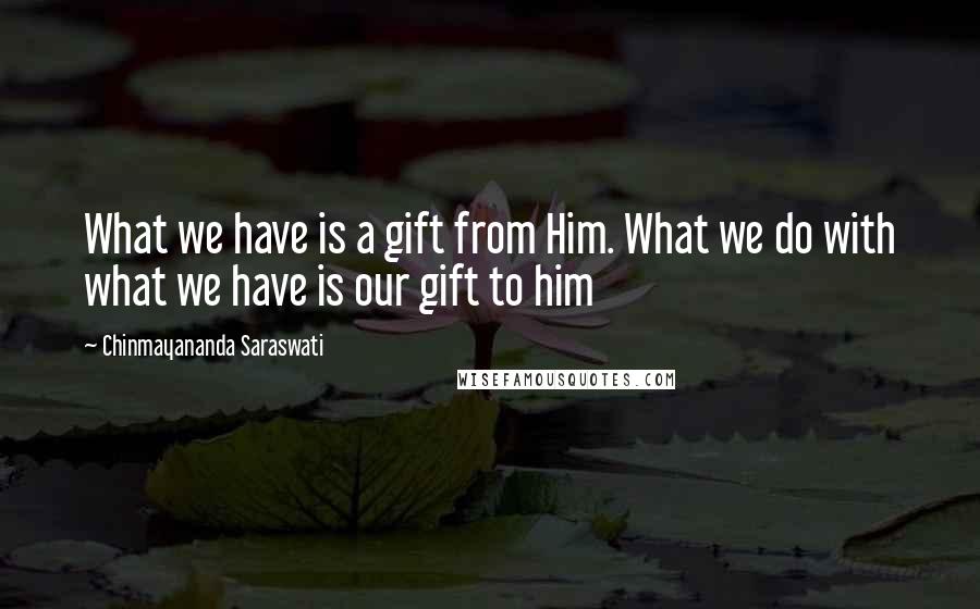 Chinmayananda Saraswati Quotes: What we have is a gift from Him. What we do with what we have is our gift to him