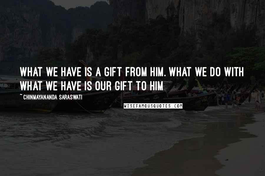 Chinmayananda Saraswati Quotes: What we have is a gift from Him. What we do with what we have is our gift to him